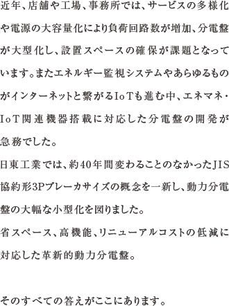 近年、店舗や工場、事務所では、サービスの多様化や電源の大容量化により負荷回路数が増加、分電盤が大型化し、設置スペースの確保が課題となっています。またエネルギー監視システムやあらゆるものがインターネットと繋がるIoTも進む中、エネマネ・IoT関連機器搭載に対応した分電盤の開発が急務でした。日東工業では、約40年間変わることのなかったJIS協約形3Pブレーカサイズの概念を一新し、動力分電盤の大幅な小型化を図りました。省スペース、高機能、リニューアルコストの低減に対応した革新的動力分電盤。そのすべての答えがここにあります。