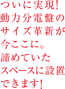 ついに実現！動力分電盤のサイズ革新が今ここに。諦めていたスペースに設置できます